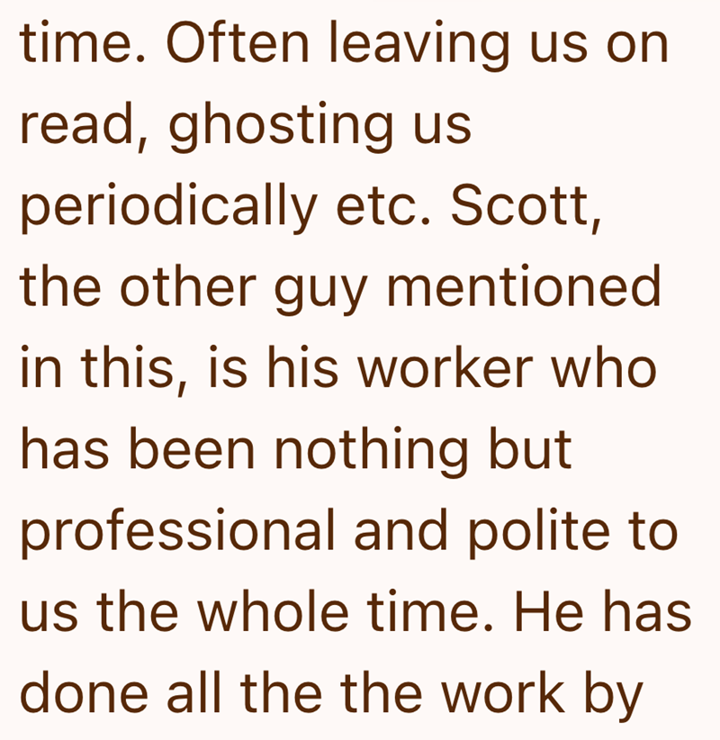 time. Often leaving us on read, ghosting us periodically etc. Scott, the other guy mentioned in this, is his worker who has been nothing but professional and polite to us the whole time. He has done all the the work by