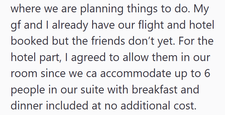 where we are planning things to do. My gf and I already have our flight and hotel booked but the friends don't yet. For the hotel part, I agreed to allow them in our room since we ca accommodate up to 6 people in our suite with breakfast and dinner included at no additional cost.