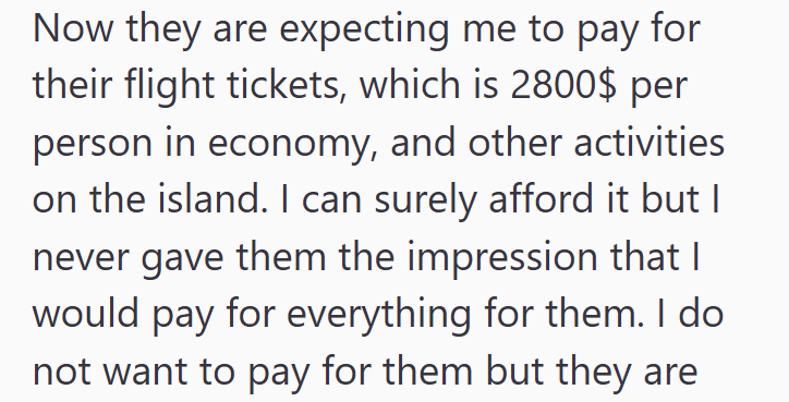 Now they are expecting me to pay for their flight tickets, which is 2800$ per person in economy, and other activities on the island. I can surely afford it but I never gave them the impression that I would pay for everything for them. I do not want to pay for them but they are