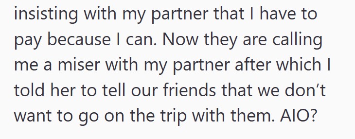 insisting with my partner that I have to pay because I can. Now they are calling me a miser with my partner after which I told her to tell our friends that we don't want to go on the trip with them. AIO?