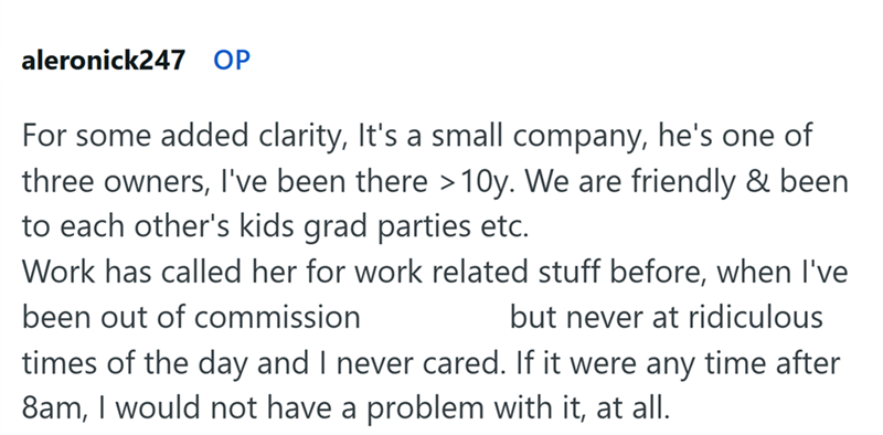 aleronick247 OP For some added clarity, It's a small company, he's one of three owners, I've been there >10y. We are friendly & been to each other's kids grad parties etc. Work has called her for work related stuff before, when I've been out of commission but never at ridiculous times of the day and I never cared. If it were any time after 8am, I would not have a problem with it, at all.