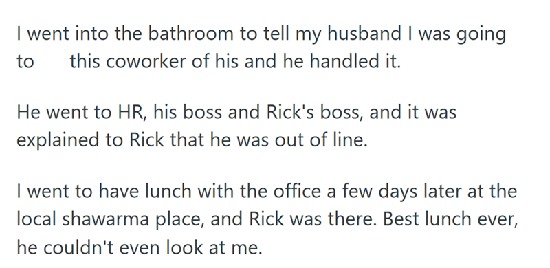 I went into the bathroom to tell my husband I was going to this coworker of his and he handled it. He went to HR, his boss and Rick's boss, and it was explained to Rick that he was out of line. I went to have lunch with the office a few days later at the local shawarma place, and Rick was there. Best lunch ever, he couldn't even look at me.