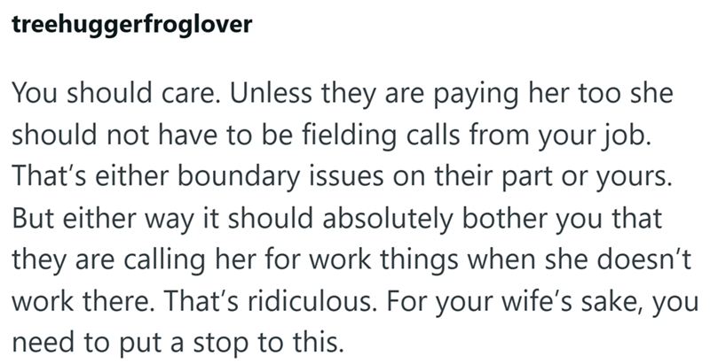 treehuggerfroglover You should care. Unless they are paying her too she should not have to be fielding calls from your job. That's either boundary issues on their part or yours. But either way it should absolutely bother you that they are calling her for work things when she doesn't work there. That's ridiculous. For your wife's sake, you need to put a stop to this.