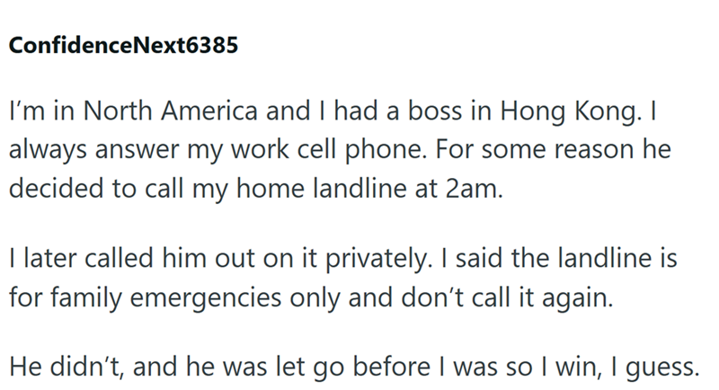 ConfidenceNext6385 I'm in North America and I had a boss in Hong Kong. I always answer my work cell phone. For some reason he decided to call my home landline at 2am. I later called him out on it privately. I said the landline is for family emergencies only and don't call it again. He didn't, and he was let go before I was so I win, I guess.