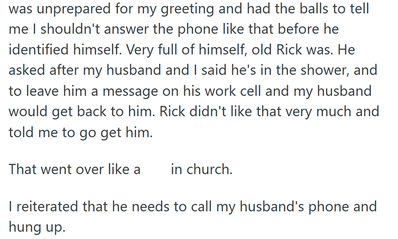 was unprepared for my greeting and had the balls to tell me I shouldn't answer the phone like that before he identified himself. Very full of himself, old Rick was. He asked after my husband and I said he's in the shower, and to leave him a message on his work cell and my husband would get back to him. Rick didn't like that very much and told me to go get him. That went over like a in church. I reiterated that he needs to call my husband's phone and hung up.
