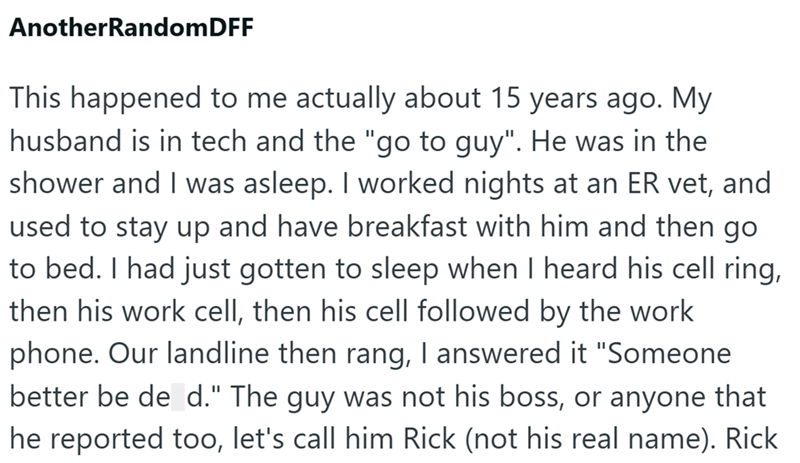 AnotherRandomDFF This happened to me actually about 15 years ago. My husband is in tech and the "go to guy". He was in the shower and I was asleep. I worked nights at an ER vet, and used to stay up and have breakfast with him and then go to bed. I had just gotten to sleep when I heard his cell ring, then his work cell, then his cell followed by the work phone. Our landline then rang, I answered it "Someone better be de d." The guy was not his boss, or anyone that he reported too, let's call him