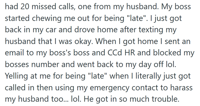 had 20 missed calls, one from my husband. My boss started chewing me out for being "late". I just got back in my car and drove home after texting my husband that I was okay. When I got home I sent an email to my boss's boss and CCd HR and blocked my bosses number and went back to my day off lol. Yelling at me for being "late" when I literally just got called in then using my emergency contact to harass my husband too... lol. He got in so much trouble.