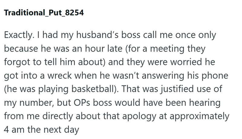 Traditional_Put_8254 Exactly. I had my husband's boss call me once only because he was an hour late (for a meeting they forgot to tell him about) and they were worried he got into a wreck when he wasn't answering his phone (he was playing basketball). That was justified use of my number, but OPS boss would have been hearing from me directly about that apology at approximately 4 am the next day