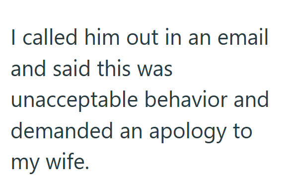 I called him out in an email and said this was unacceptable behavior and demanded an apology to my wife.