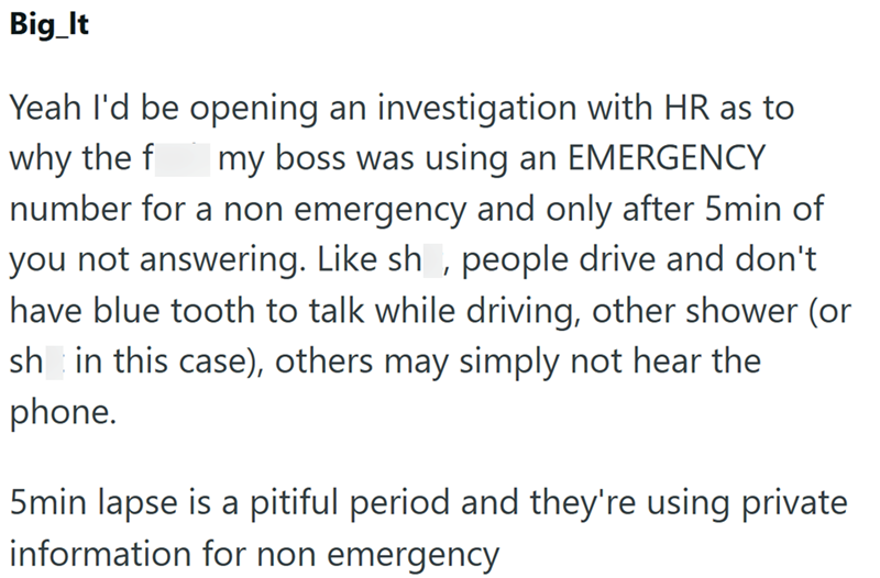 Big_It Yeah I'd be opening an investigation with HR as to why the f my boss was using an EMERGENCY number for a non emergency and only after 5min of you not answering. Like sh, people drive and don't have blue tooth to talk while driving, other shower (or shin this case), others may simply not hear the phone. 5min lapse is a pitiful period and they're using private information for non emergency