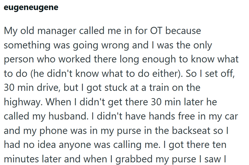 eugeneugene My old manager called me in for OT because something was going wrong and I was the only person who worked there long enough to know what to do (he didn't know what to do either). So I set off, 30 min drive, but I got stuck at a train on the highway. When I didn't get there 30 min later he called my husband. I didn't have hands free in my car and my phone was in my purse in the backseat so I had no idea anyone was calling me. I got there ten minutes later and when I grabbed my purse I