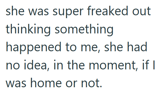 she was super freaked out thinking something happened to me, she had no idea, in the moment, if I was home or not.