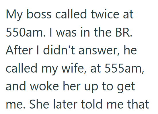 My boss called twice at 550am. I was in the BR. After I didn't answer, he called my wife, at 555am, and woke her up to get me. She later told me that