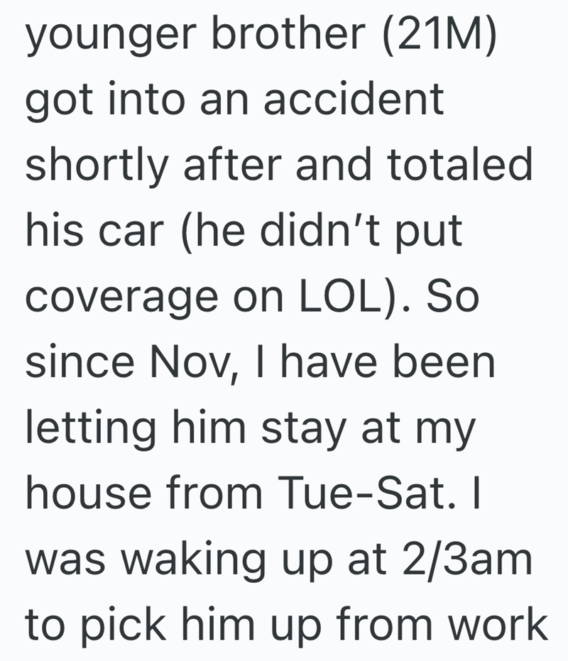 younger brother (21M) got into an accident shortly after and totaled his car (he didn't put coverage on LOL). So since Nov, I have been letting him stay at my house from Tue-Sat. I was waking up at 2/3am to pick him up from work