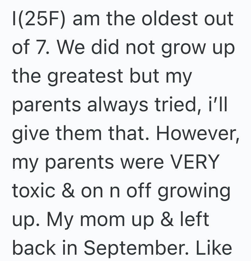 I(25F) am the oldest out of 7. We did not grow up the greatest but my parents always tried, i'll give them that. However, my parents were VERY toxic & on n off growing up. My mom up & left back in September. Like