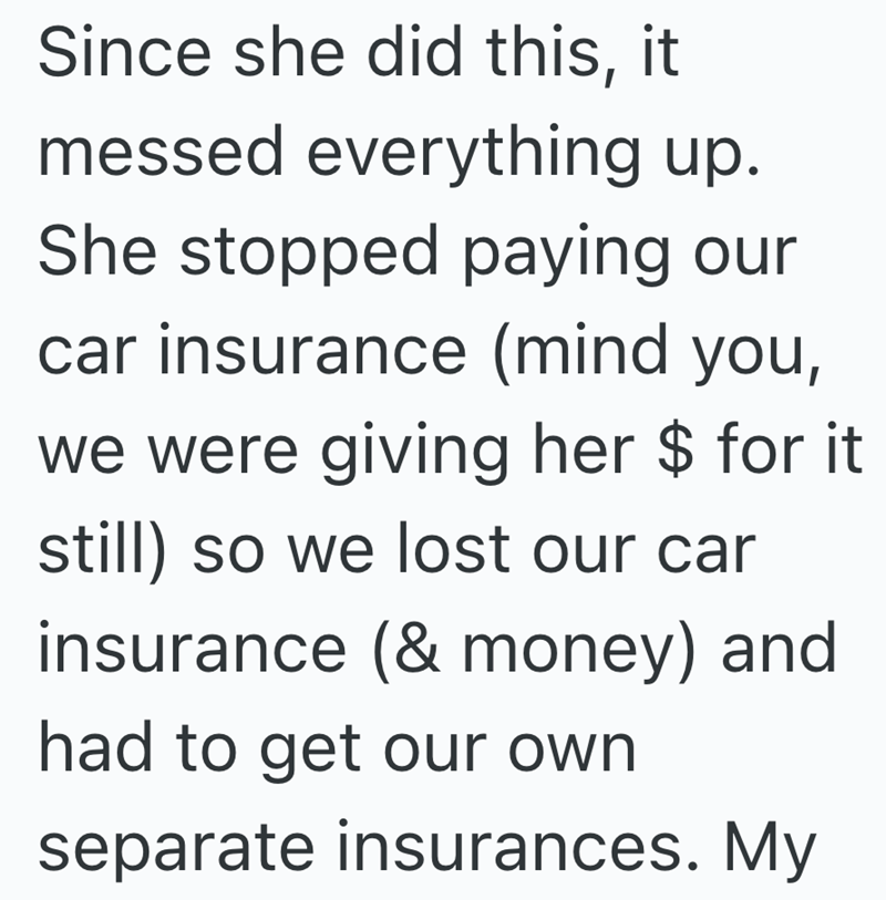 Since she did this, it messed everything up. She stopped paying our car insurance (mind you, we were giving her $ for it still) so we lost our car insurance (& money) and had to get our own separate insurances. My