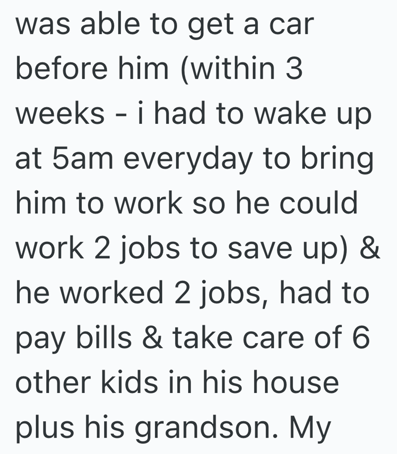 was able to get a car before him (within 3 weeks - i had to wake up at 5am everyday to bring him to work so he could work 2 jobs to save up) & he worked 2 jobs, had to pay bills & take care of 6 other kids in his house plus his grandson. My