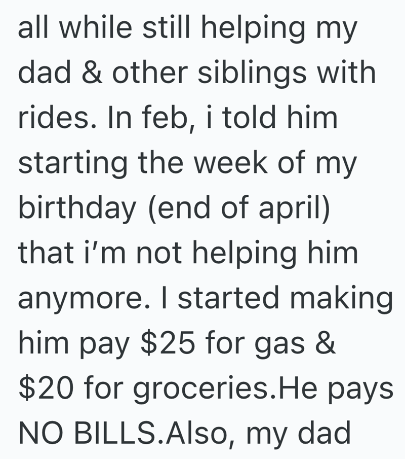 all while still helping my dad & other siblings with rides. In feb, i told him starting the week of my birthday (end of april) that i'm not helping him anymore. I started making him pay $25 for gas & $20 for groceries. He pays NO BILLS.Also, my dad