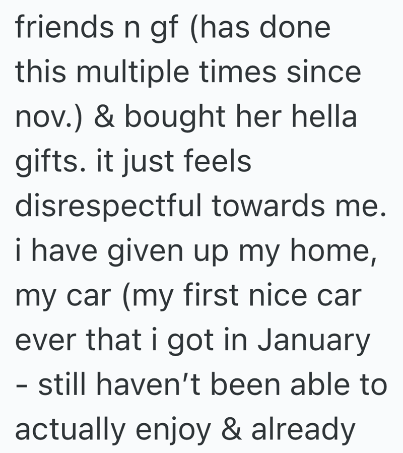 friends n gf (has done this multiple times since nov.) & bought her hella gifts. it just feels disrespectful towards me. i have given up my home, my car (my first nice car ever that i got in January - still haven't been able to actually enjoy & already