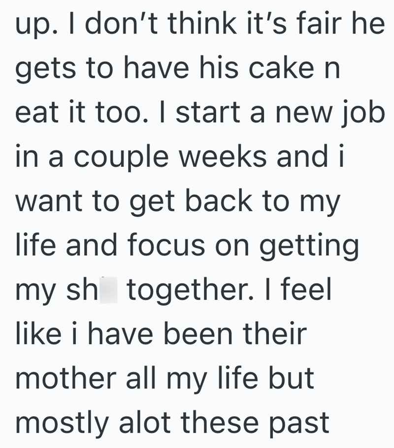 up. I don't think it's fair he gets to have his cake n eat it too. I start a new job in a couple weeks and i want to get back to my life and focus on getting my sh together. I feel like i have been their mother all my life but mostly alot these past