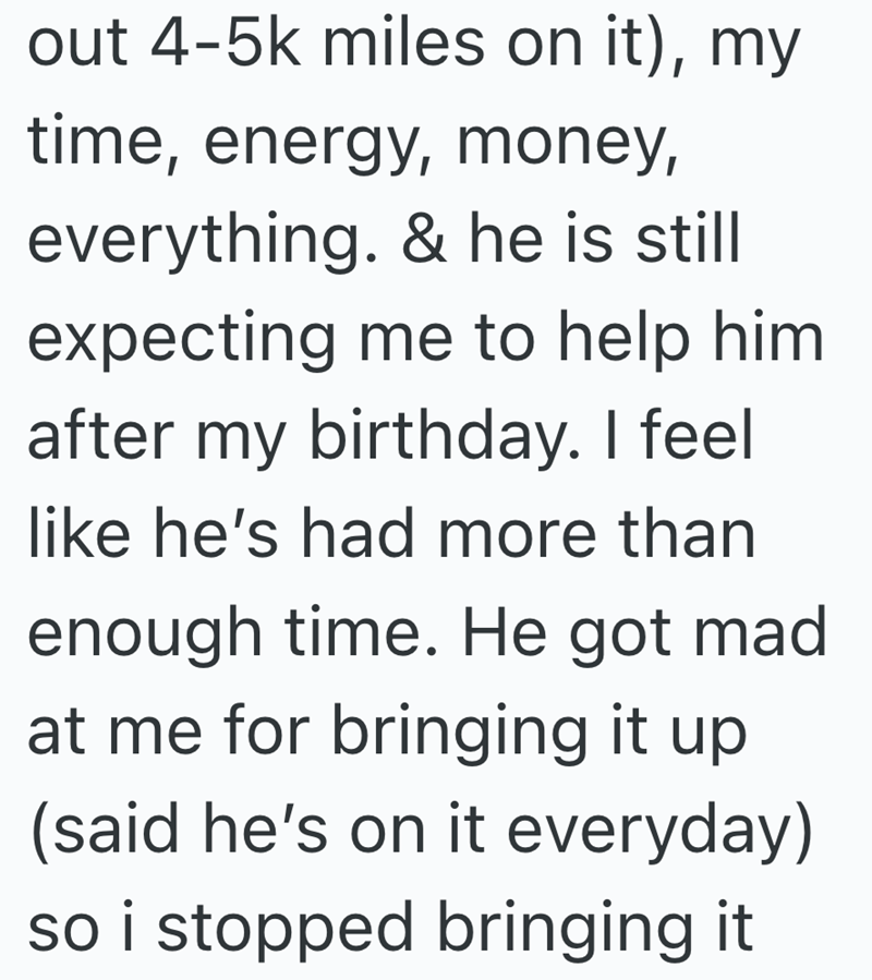 out 4-5k miles on it), my time, energy, money, everything. & he is still expecting me to help him after my birthday. I feel like he's had more than enough time. He got mad at me for bringing it up (said he's on it everyday) so i stopped bringing it