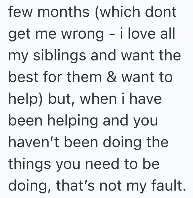 few months (which dont get me wrong - i love all my siblings and want the best for them & want to help) but, when i have been helping and you haven't been doing the things you need to be doing, that's not my fault.