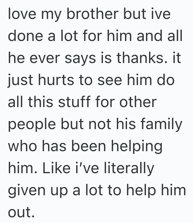 love my brother but ive done a lot for him and all he ever says is thanks. it just hurts to see him do all this stuff for other people but not his family who has been helping him. Like i've literally given up a lot to help him out.