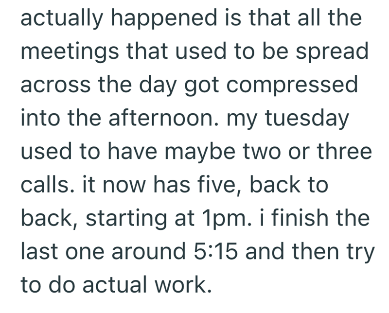 actually happened is that all the meetings that used to be spread across the day got compressed into the afternoon. my tuesday used to have maybe two or three calls. it now has five, back to back, starting at 1pm. i finish the last one around 5:15 and then try to do actual work.