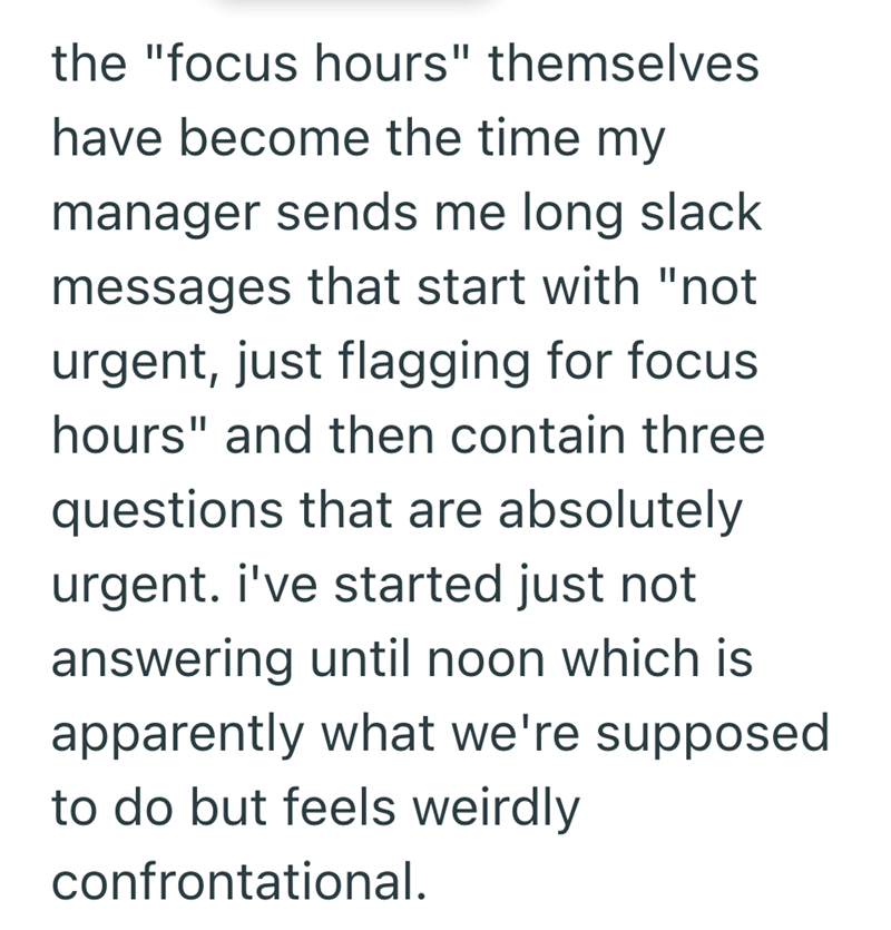 the "focus hours" themselves have become the time my manager sends me long slack messages that start with "not urgent, just flagging for focus hours" and then contain three questions that are absolutely urgent. i've started just not answering until noon which is apparently what we're supposed to do but feels weirdly confrontational.