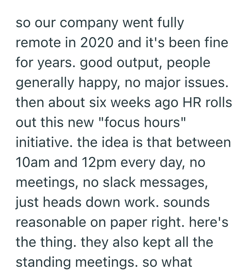 so our company went fully remote in 2020 and it's been fine for years. good output, people generally happy, no major issues. then about six weeks ago HR rolls out this new "focus hours" initiative. the idea is that between 10am and 12pm every day, no meetings, no slack messages, just heads down work. sounds reasonable on paper right. here's the thing. they also kept all the standing meetings. so what