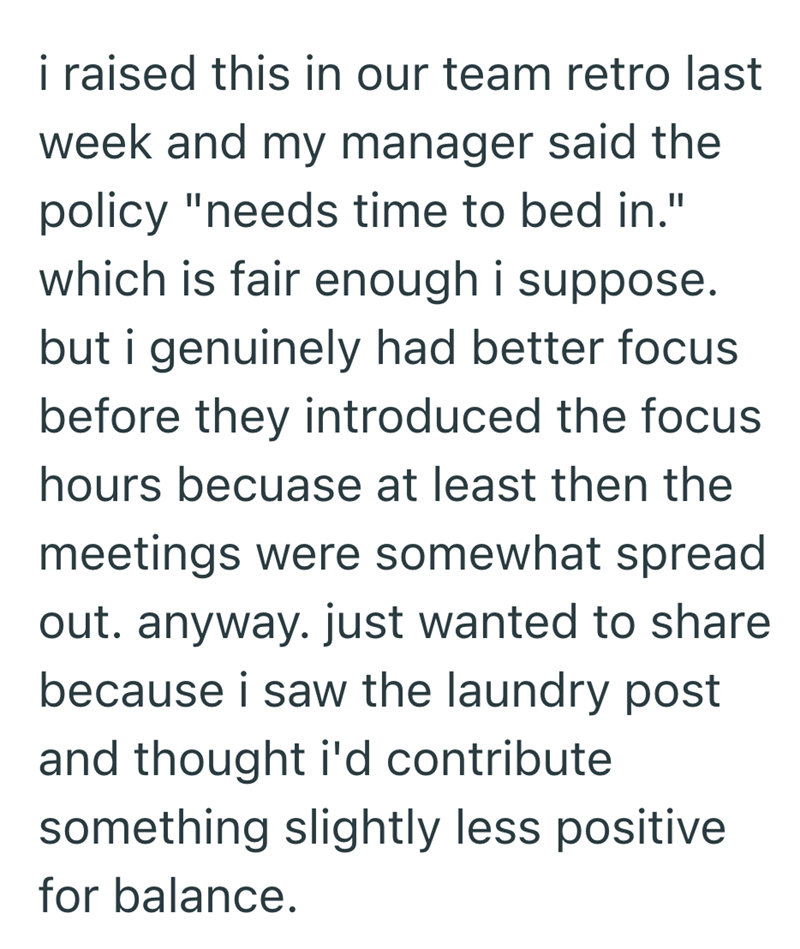 i raised this in our team retro last week and my manager said the policy "needs time to bed in." which is fair enough i suppose. but i genuinely had better focus before they introduced the focus hours becuase at least then the meetings were somewhat spread out. anyway. just wanted to share because i saw the laundry post and thought i'd contribute something slightly less positive for balance.