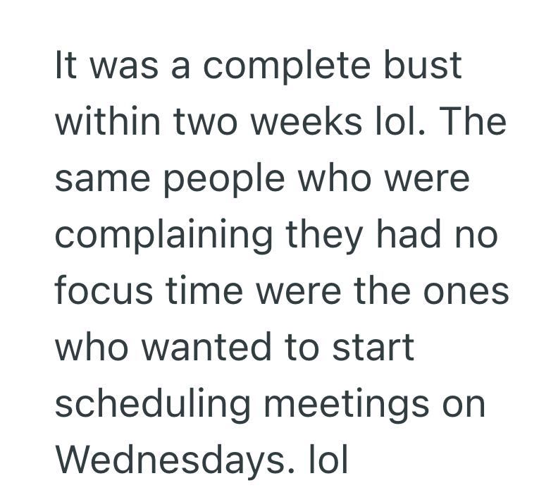 It was a complete bust within two weeks lol. The same people who were complaining they had no focus time were the ones who wanted to start scheduling meetings on Wednesdays. lol