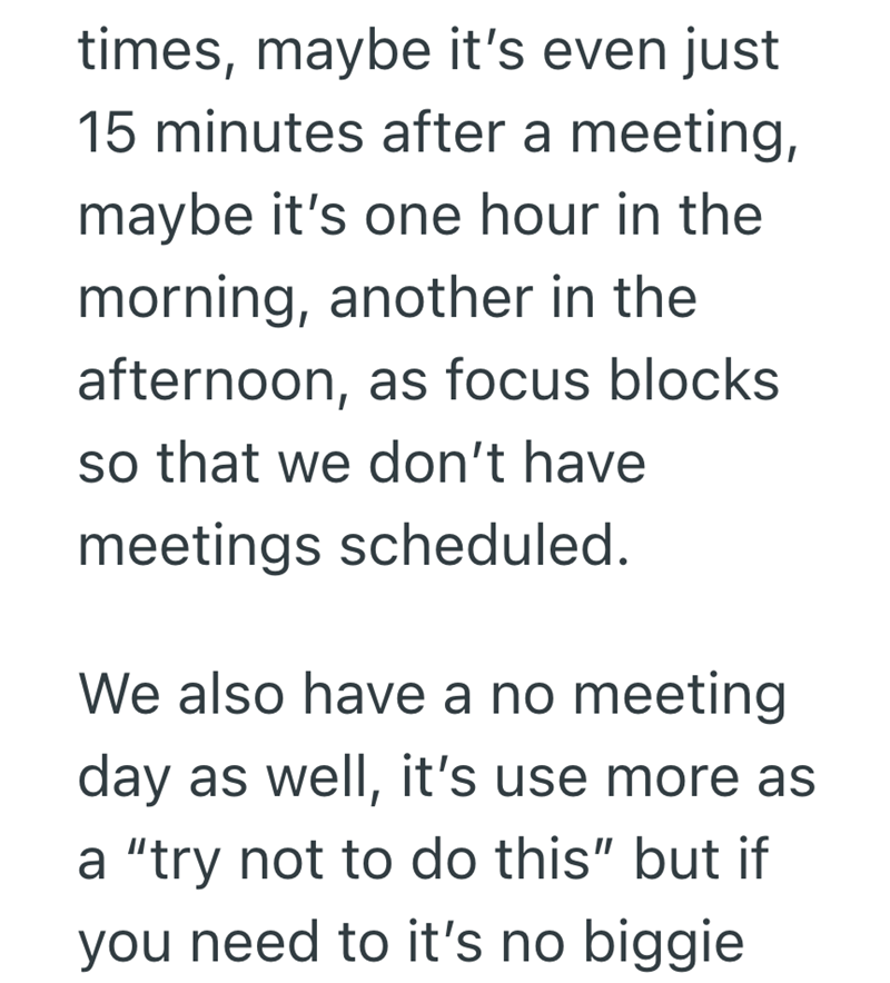 times, maybe it's even just 15 minutes after a meeting, maybe it's one hour in the morning, another in the afternoon, as focus blocks. so that we don't have meetings scheduled. We also have a no meeting day as well, it's use more as a "try not to do this" but if you need to it's no biggie