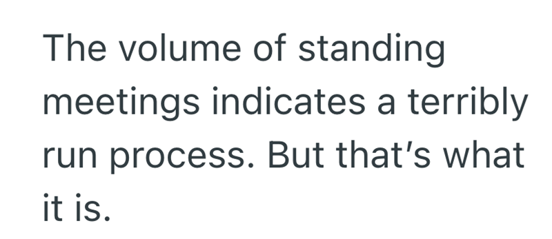 The volume of standing meetings indicates a terribly run process. But that's what it is.