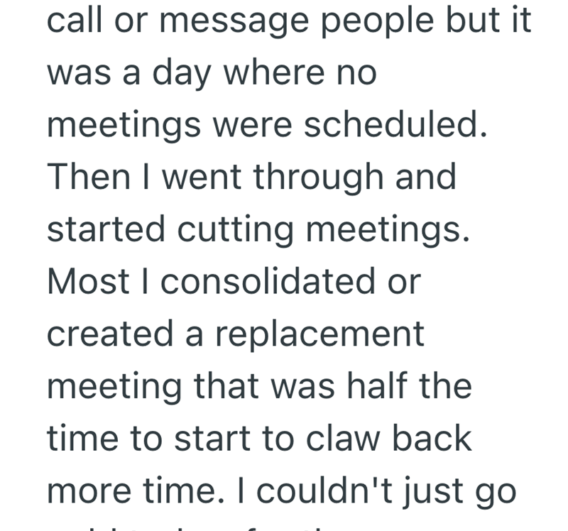 call or message people but it was a day where no meetings were scheduled. Then I went through and started cutting meetings. Most I consolidated or created a replacement meeting that was half the time to start to claw back more time. I couldn't just go