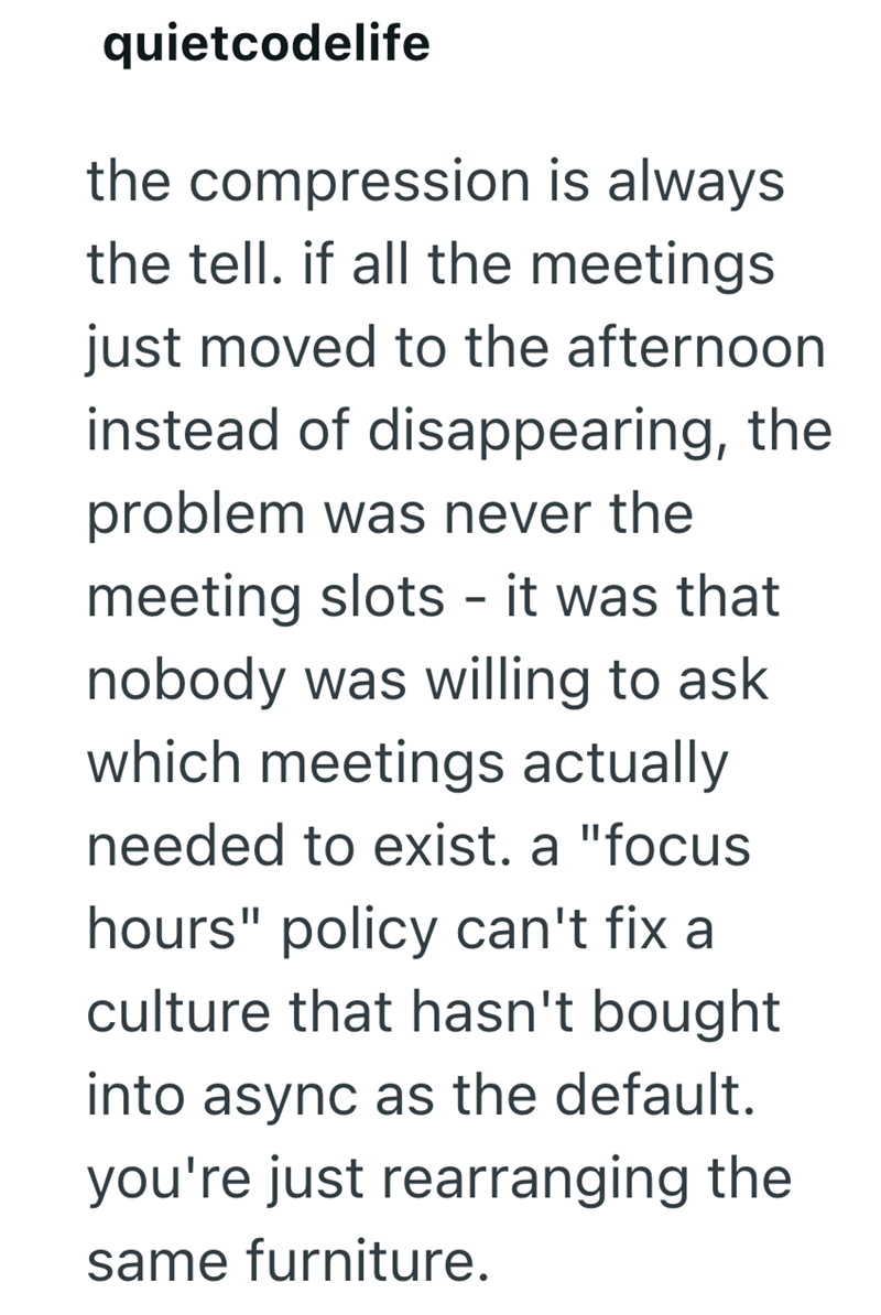 quietcodelife the compression is always the tell. if all the meetings just moved to the afternoon instead of disappearing, the problem was never the meeting slots - it was that nobody was willing to ask which meetings actually needed to exist. a "focus hours" policy can't fix a culture that hasn't bought into async as the default. you're just rearranging the same furniture.