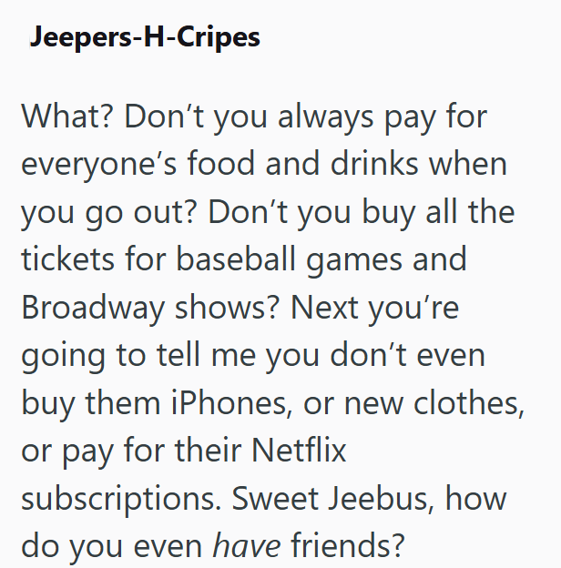 Jeepers-H-Cripes What? Don't you always pay for everyone's food and drinks when you go out? Don't you buy all the tickets for baseball games and Broadway shows? Next you're going to tell me you don't even buy them iPhones, or new clothes, or pay for their Netflix subscriptions. Sweet Jeebus, how do you even have friends?