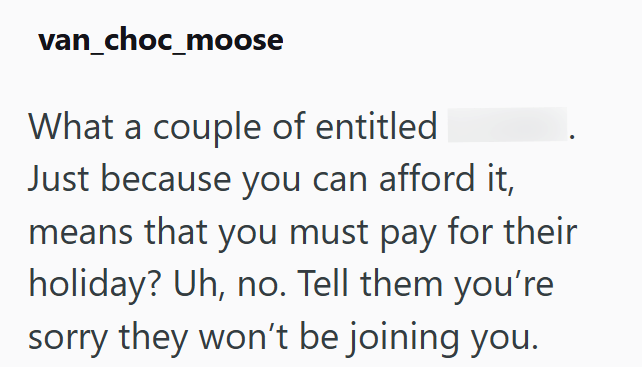 van_choc_moose What a couple of entitled Just because you can afford it, means that you must pay for their holiday? Uh, no. Tell them you're sorry they won't be joining you.