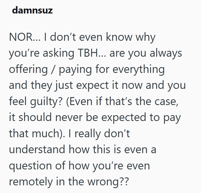 damnsuz NOR... I don't even know why you're asking TBH... are you always offering / paying for everything and they just expect it now and you feel guilty? (Even if that's the case, it should never be expected to pay that much). I really don't understand how this is even a question of how you're even remotely in the wrong??