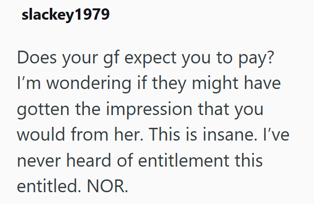 slackey 1979 Does your gf expect you to pay? I'm wondering if they might have gotten the impression that you would from her. This is insane. I've never heard of entitlement this entitled. NOR.