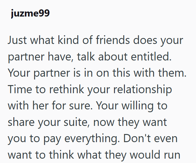 juzme99 Just what kind of friends does your partner have, talk about entitled. Your partner is in on this with them. Time to rethink your relationship with her for sure. Your willing to share your suite, now they want you to pay everything. Don't even want to think what they would run