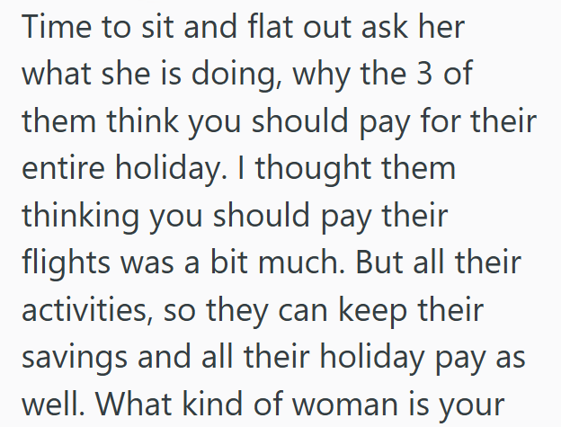 Time to sit and flat out ask her what she is doing, why the 3 of them think you should pay for their entire holiday. I thought them thinking you should pay their flights was a bit much. But all their activities, so they can keep their savings and all their holiday pay as well. What kind of woman is your