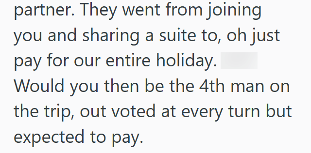partner. They went from joining you and sharing a suite to, oh just pay for our entire holiday. Would you then be the 4th man on the trip, out voted at every turn but expected to pay.