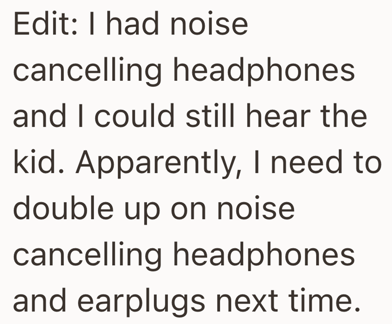 Edit: I had noise cancelling headphones and I could still hear the kid. Apparently, I need to double up on noise cancelling headphones and earplugs next time.