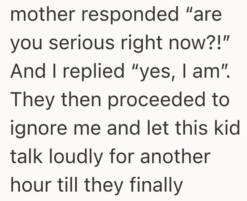 mother responded "are you serious right now?!" And I replied "yes, I am". They then proceeded to ignore me and let this kid talk loudly for another hour till they finally