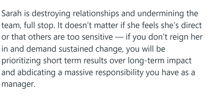 Sarah is destroying relationships and undermining the team, full stop. It doesn't matter if she feels she's direct or that others are too sensitive - if you don't reign her in and demand sustained change, you will be prioritizing short term results over long-term impact and abdicating a massive responsibility you have as a manager.