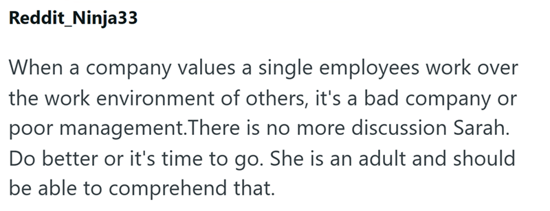 Reddit_Ninja33 When a company values a single employees work over the work environment of others, it's a bad company or poor management.There is no more discussion Sarah. Do better or it's time to go. She is an adult and should be able to comprehend that.