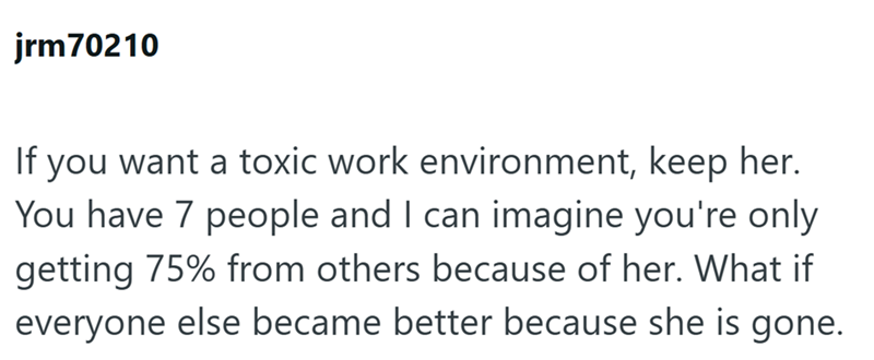 jrm 70210 If you want a toxic work environment, keep her. You have 7 people and I can imagine you're only getting 75% from others because of her. What if everyone else became better because she is gone.