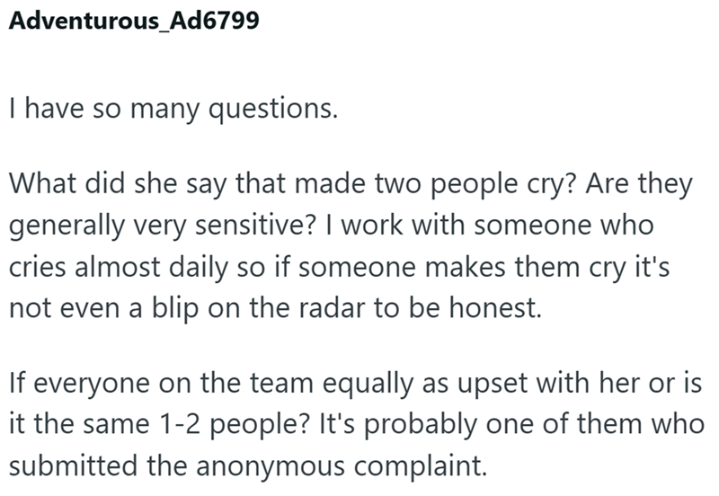 Adventurous_Ad6799 I have so many questions. What did she say that made two people cry? Are they generally very sensitive? I work with someone who cries almost daily so if someone makes them cry it's not even a blip on the radar to be honest. If everyone on the team equally as upset with her or is it the same 1-2 people? It's probably one of them who submitted the anonymous complaint.