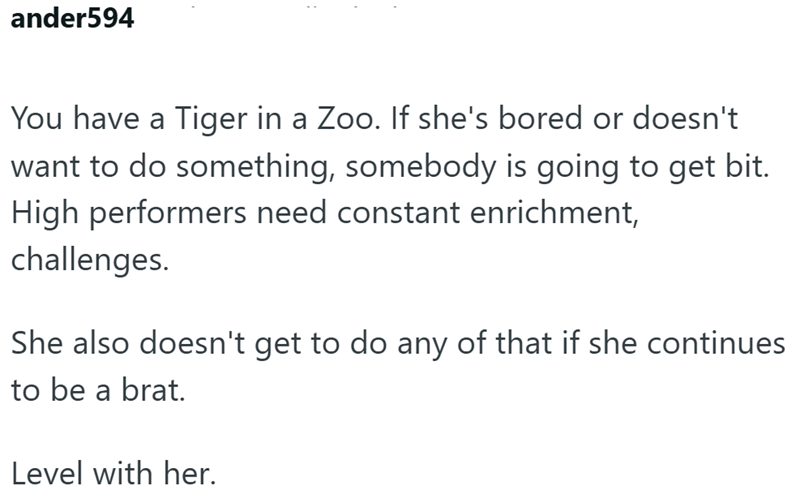 ander594 You have a Tiger in a Zoo. If she's bored or doesn't want to do something, somebody is going to get bit. High performers need constant enrichment, challenges. She also doesn't get to do any of that if she continues to be a brat. Level with her.